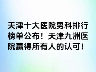 天津十大医院男科排行榜单公布！天津九洲医院赢得所有人的认可！