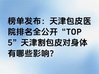 榜单发布：天津包皮医院排名全公开“TOP5”天津割包皮对身体有哪些影响？