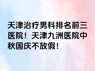 天津治疗男科排名前三医院！天津九洲医院中秋国庆不放假！