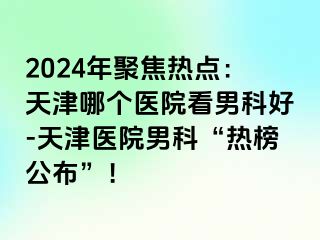 2024年聚焦热点：天津哪个医院看男科好-天津医院男科“热榜公布”！