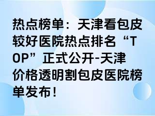 热点榜单：天津看包皮较好医院热点排名“TOP”正式公开-天津价格透明割包皮医院榜单发布！