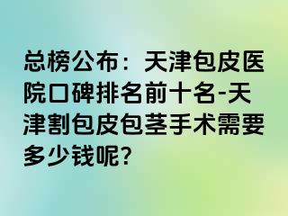 总榜公布：天津包皮医院口碑排名前十名-天津割包皮包茎手术需要多少钱呢？