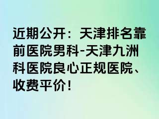 近期公开：天津排名靠前医院男科-天津九洲科医院良心正规医院、收费平价！