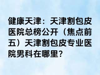 健康天津：天津割包皮医院总榜公开（焦点前五）天津割包皮专业医院男科在哪里？