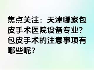 焦点关注：天津哪家包皮手术医院设备专业？包皮手术的注意事项有哪些呢？