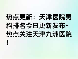 热点更新：天津医院男科排名今日更新发布-热点关注天津九洲医院！