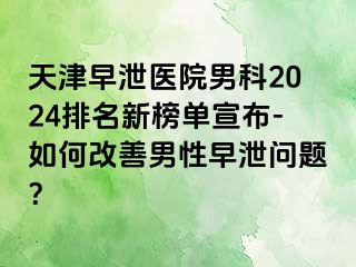 天津早泄医院男科2024排名新榜单宣布-如何改善男性早泄问题？