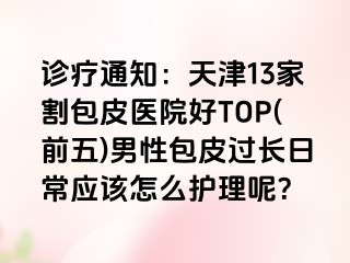 诊疗通知：天津13家割包皮医院好TOP(前五)男性包皮过长日常应该怎么护理呢？