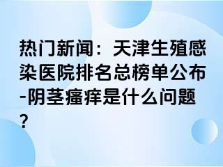 热门新闻：天津生殖感染医院排名总榜单公布-阴茎瘙痒是什么问题？