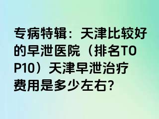 专病特辑：天津比较好的早泄医院（排名TOP10）天津早泄治疗费用是多少左右？