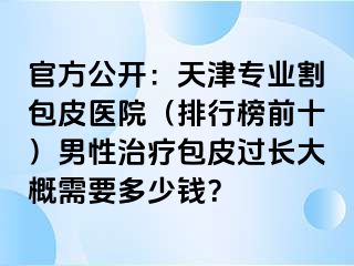 官方公开：天津专业割包皮医院（排行榜前十）男性治疗包皮过长大概需要多少钱？