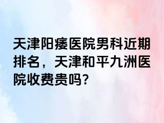 天津阳痿医院男科近期排名，天津和平九洲医院收费贵吗?