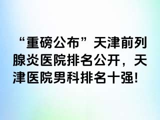 “重磅公布”天津前列腺炎医院排名公开，天津医院男科排名十强!