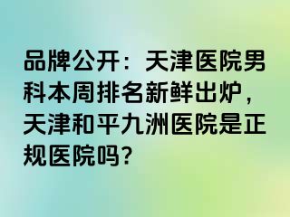 品牌公开：天津医院男科本周排名新鲜出炉，天津和平九洲医院是正规医院吗?