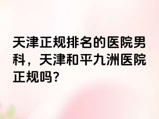 天津正规排名的医院男科，天津和平九洲医院正规吗?