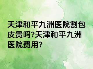 天津和平九洲医院割包皮贵吗?天津和平九洲医院费用?