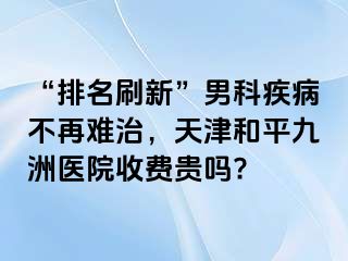 “排名刷新”男科疾病不再难治，天津和平九洲医院收费贵吗?