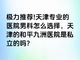 极力推荐!天津专业的医院男科怎么选择，天津的和平九洲医院是私立的吗?