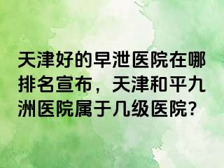 天津好的早泄医院在哪排名宣布，天津和平九洲医院属于几级医院?