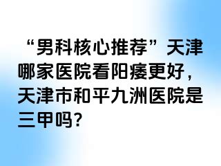 “男科核心推荐”天津哪家医院看阳痿更好，天津市和平九洲医院是三甲吗?