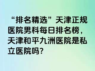 “排名精选”天津正规医院男科每日排名榜，天津和平九洲医院是私立医院吗?