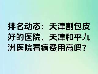 排名动态：天津割包皮好的医院，天津和平九洲医院看病费用高吗?