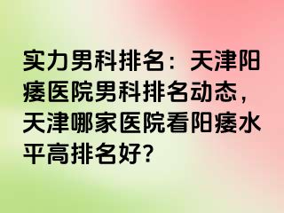 实力男科排名：天津阳痿医院男科排名动态，天津哪家医院看阳痿水平高排名好?