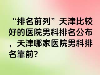 “排名前列”天津比较好的医院男科排名公布，天津哪家医院男科排名靠前?