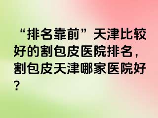 “排名靠前”天津比较好的割包皮医院排名，割包皮天津哪家医院好?