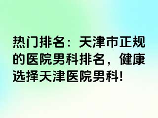 热门排名：天津市正规的医院男科排名，健康选择天津医院男科!