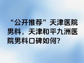 “公开推荐”天津医院男科，天津和平九洲医院男科口碑如何?