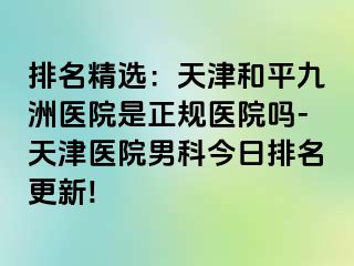 排名精选：天津和平九洲医院是正规医院吗-天津医院男科今日排名更新!