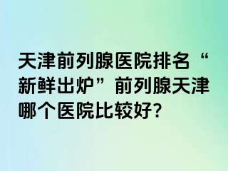 天津前列腺医院排名“新鲜出炉”前列腺天津哪个医院比较好?