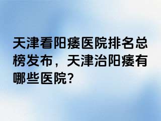 天津看阳痿医院排名总榜发布，天津治阳痿有哪些医院？