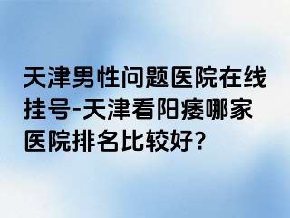 天津男性问题医院在线挂号-天津看阳痿哪家医院排名比较好?