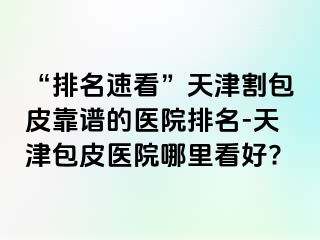 “排名速看”天津割包皮靠谱的医院排名-天津包皮医院哪里看好?