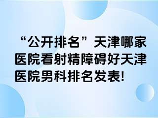 “公开排名”天津哪家医院看射精障碍好天津医院男科排名发表!