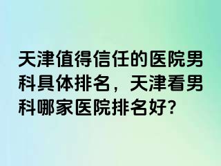 天津值得信任的医院男科具体排名，天津看男科哪家医院排名好?