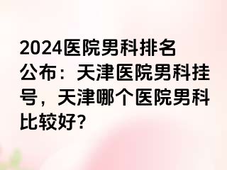 2024医院男科排名公布：天津医院男科挂号，天津哪个医院男科比较好?