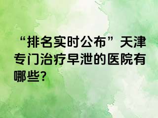 “排名实时公布”天津专门治疗早泄的医院有哪些?