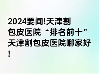 2024要闻!天津割包皮医院“排名前十”天津割包皮医院哪家好!