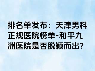 排名单发布：天津男科正规医院榜单-和平九洲医院是否脱颖而出?