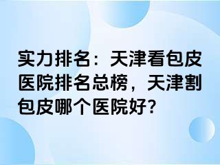 实力排名：天津看包皮医院排名总榜，天津割包皮哪个医院好?