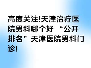 高度关注!天津治疗医院男科哪个好 “公开排名”天津医院男科门诊!