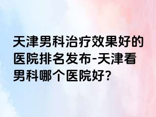 天津男科治疗效果好的医院排名发布-天津看男科哪个医院好?