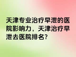 天津专业治疗早泄的医院影响力，天津治疗早泄去医院排名?