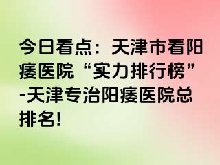 今日看点：天津市看阳痿医院“实力排行榜”-天津专治阳痿医院总排名!