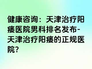 健康咨询：天津治疗阳痿医院男科排名发布-天津治疗阳痿的正规医院?