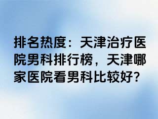 排名热度：天津治疗医院男科排行榜，天津哪家医院看男科比较好?