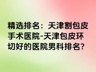 精选排名：天津割包皮手术医院-天津包皮环切好的医院男科排名?